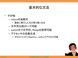 基本的な文法
• その他
– returnの省略可
• 最後に実行した文が戻り値になる
– 文字列比較が==で可能
– switch文で文字列、Rangeを使用可能
– アクセッサの自動生成
• クラスメソッドにはgetXxx、setXxxでアクセス可能
2014/6/29 第9回福岡市西区プログラム勉強会 10
 