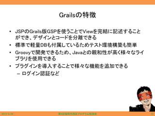 Grailsの特徴
• JSPのGrails版GSPを使うことでViewを完結に記述すること
ができ、デザインとコードを分離できる
• 標準で軽量DBも付属しているためテスト環境構築も簡単
• Groovyで開発できるため、Javaとの親和性が高く様々なライ
ブラリを使用できる
• プラグインを導入することで様々な機能を追加できる
– ログイン認証など
2014/6/29 第9回福岡市西区プログラム勉強会 12
 