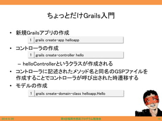 ちょっとだけGrails入門
• 新規Grailsアプリの作成
• コントローラの作成
– helloControllerというクラスが作成される
• コントローラに記述されたメソッド名と同名のGSPファイルを
作成することでコントローラが呼び出された時遷移する
• モデルの作成
2014/6/29 第9回福岡市西区プログラム勉強会 13
grails create-app helloapp1
grails create-controller hello1
grails create-domain-class helloapp.Hello1
 