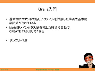 Grails入門
• 基本的にコマンドで新しいファイルを作成した時点で基本的
な記述がされている
• Model(ドメインクラス)を作成した時点で自動で
CREATE TABLEしてくれる
• サンプル作成
2014/6/29 第9回福岡市西区プログラム勉強会 14
 