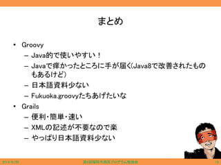 まとめ
• Groovy
– Java的で使いやすい！
– Javaで痒かったところに手が届く(Java8で改善されたもの
もあるけど)
– 日本語資料少ない
– Fukuoka.groovyたちあげたいな
• Grails
– 便利・簡単・速い
– XMLの記述が不要なので楽
– やっぱり日本語資料少ない
2014/6/29 第9回福岡市西区プログラム勉強会 15
 