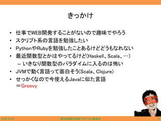 きっかけ
• 仕事でWEB開発することがないので趣味でやろう
• スクリプト系の言語を勉強したい
• PythonやRubyを勉強したことあるけどどうもなれない
• 最近関数型とかはやってるけど(Haskell、Scala、…)
– いきなり関数型のパラダイムに入るのは怖い
• JVMで動く言語って面白そう(Scala、Clojure)
• せっかくなので今使えるJavaに似た言語
＝Groovy
2014/6/29 第9回福岡市西区プログラム勉強会 3
 