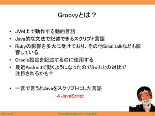 Groovyとは？
• JVM上で動作する動的言語
• Java的な文法で記述できるスクリプト言語
• Rubyの影響を多大に受けており、その他Smalltalkなども影
響している
• Gradle設定を記述するのに使用する
• 最近Androidで動くようになったのでSwiftとの対比で
注目されるかも？
• 一言で言うとJavaをスクリプトにした言語
≠JavaScript
2014/6/29 第9回福岡市西区プログラム勉強会 4
 