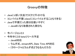 Groovyの特徴
• Java(っぽい文法)でスクリプトかける
• コンパイル不要(.classにコンパイルすることもできる)
• Javaで不便だった部分を使いやすく
– Java8になり改善された部分も
• 今バージョン2.3
• 今年中に3.0 betaリリース予定
– Java8対応
– ラムダ式、streamAPI、Date Time API対応
– (クロージャとラムダ式どうなるんだろう)
2014/6/29 第9回福岡市西区プログラム勉強会 5
 