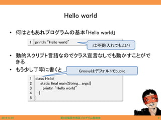 Hello world
• 何はともあれプログラムの基本「Hello world」
• 動的スクリプト言語なのでクラス宣言なしでも動かすことがで
きる
• もう少し丁寧に書くと
println “Hello world”1
class Hello{
static final main(String... args){
println “Hello world”
}
}
1
2
3
4
5
Groovyはデフォルトでpublic
;は不要(入れてもよい)
2014/6/29 第9回福岡市西区プログラム勉強会 6
 