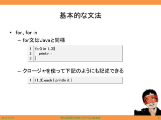 基本的な文法
• for、for in
– for文はJavaと同様
– クロージャを使って下記のようにも記述できる
for(i in 1..3){
println i
}
1
2
3
(1..3).each { println it }1
2014/6/29 第9回福岡市西区プログラム勉強会 8
 