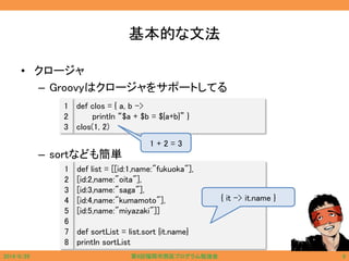 基本的な文法
• クロージャ
– Groovyはクロージャをサポートしてる
– sortなども簡単
def clos = { a, b ->
println “$a + $b = ${a+b}” }
clos(1, 2)
1
2
3
def list = [[id:1,name:"fukuoka"],
[id:2,name:"oita"],
[id:3,name:"saga"],
[id:4,name:"kumamoto"],
[id:5,name:"miyazaki"]]
def sortList = list.sort {it.name}
println sortList
1
2
3
4
5
6
7
8
{ it -> it.name }
1 + 2 = 3
2014/6/29 第9回福岡市西区プログラム勉強会 9
 