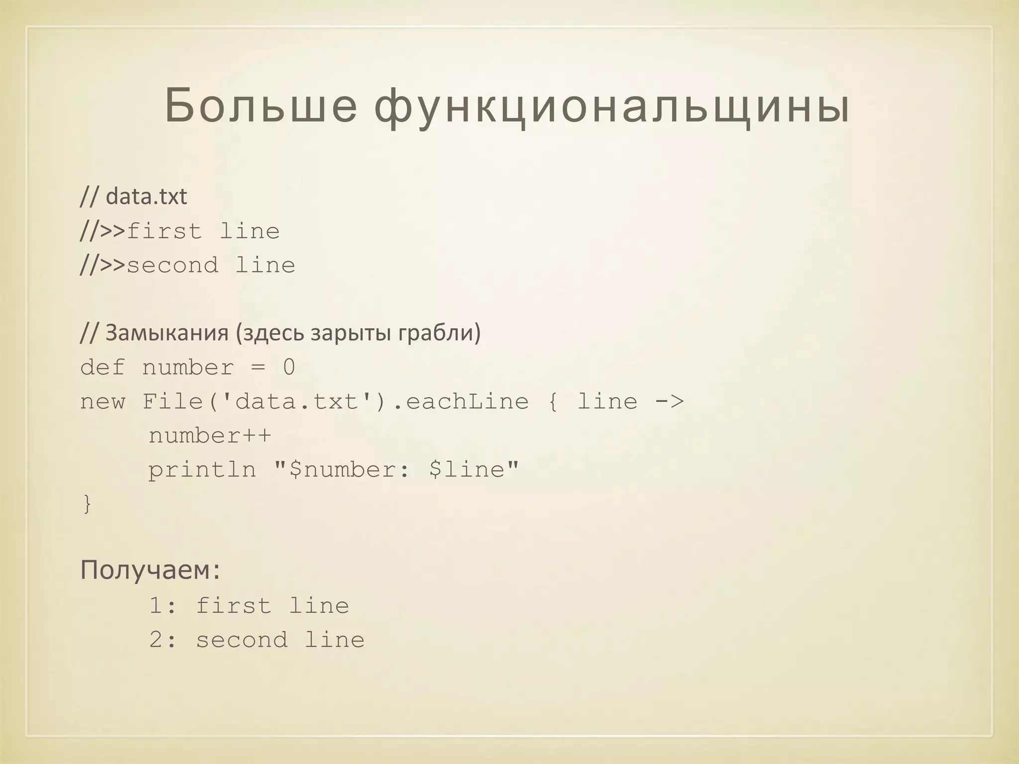Больше функциональщины 
// data.txt 
//>>first line 
//>>second line 
// Замыкания (здесь зарыты грабли) 
def number = 0 
new File('data.txt').eachLine { line -> 
number++ 
println "$number: $line" 
} 
Получаем: 
1: first line 
2: second line 
 