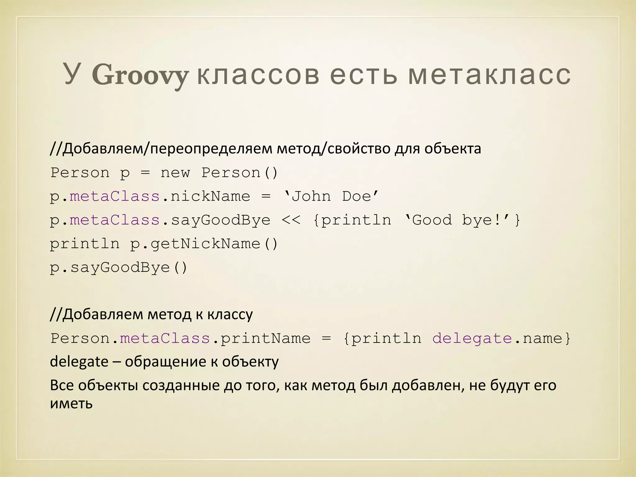 У Groovy классов есть метакласс 
//Добавляем/переопределяем метод/свойство для объекта 
Person p = new Person() 
p.metaClass.nickName = ‘John Doe’ 
p.metaClass.sayGoodBye << {println ‘Good bye!’} 
println p.getNickName() 
p.sayGoodBye() 
//Добавляем метод к классу 
Person.metaClass.printName = {println delegate.name} 
delegate – обращение к объекту 
Все объекты созданные до того, как метод был добавлен, не будут его 
иметь 
 