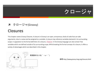 クロージャ
 クロージャ(Groovy)
参照 http://www.groovy-lang.org/closures.html
英語読めないお(´・ω・｀)
 