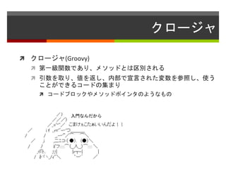 クロージャ
 クロージャ(Groovy)
 第一級関数であり、メソッドとは区別される
 引数を取り、値を返し、内部で宣言された変数を参照し、使う
ことができるコードの集まり
 コードブロックやメソッドポインタのようなもの
入門なんだから
 