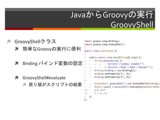 JavaからGroovyの実行
GroovyShell
 GroovyShellクラス
 簡単なGroovyの実行に便利
 Binding バインド変数の設定
 GroovyShell#evaluate
 戻り値がスクリプトの結果
 