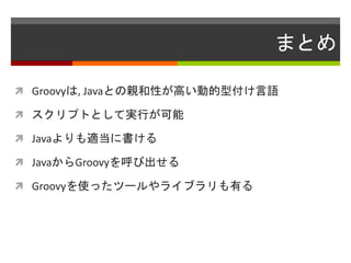 まとめ
 Groovyは, Javaとの親和性が高い動的型付け言語
 スクリプトとして実行が可能
 Javaよりも適当に書ける
 JavaからGroovyを呼び出せる
 Groovyを使ったツールやライブラリも有る
 