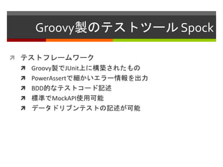 Groovy製のテストツール Spock
 テストフレームワーク
 Groovy製でJUnit上に構築されたもの
 PowerAssertで細かいエラー情報を出力
 BDD的なテストコード記述
 標準でMockAPI使用可能
 データドリブンテストの記述が可能
 