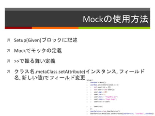 Mockの使用方法
 Setup(Given)ブロックに記述
 Mockでモックの定義
 >>で振る舞い定義
 クラス名.metaClass.setAttribute(インスタンス, フィールド
名, 新しい値)でフィールド変更
 