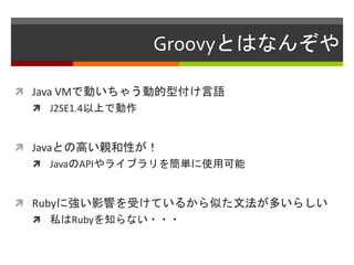 Groovyとはなんぞや
 Java VMで動いちゃう動的型付け言語
 J2SE1.4以上で動作
 Javaとの高い親和性が！
 JavaのAPIやライブラリを簡単に使用可能
 Rubyに強い影響を受けているから似た文法が多いらしい
 私はRubyを知らない・・・
 
