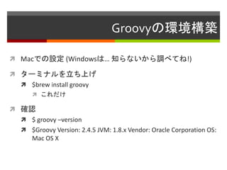 Groovyの環境構築
 Macでの設定 (Windowsは… 知らないから調べてね!)
 ターミナルを立ち上げ
 $brew install groovy
 これだけ
 確認
 $ groovy –version
 $Groovy Version: 2.4.5 JVM: 1.8.x Vendor: Oracle Corporation OS:
Mac OS X
 