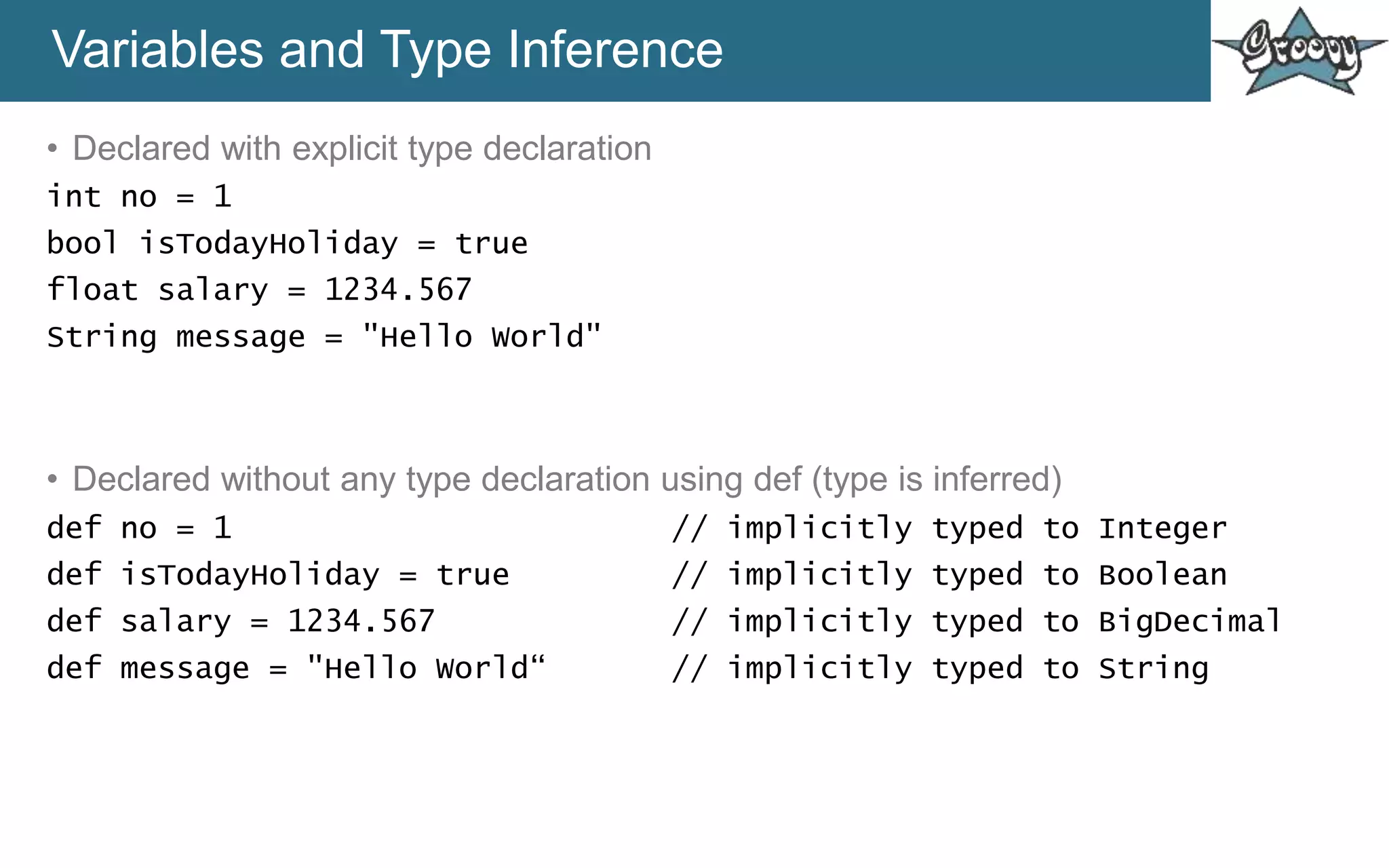 Variables and Type Inference
• Declared with explicit type declaration
int no = 1
bool isTodayHoliday = true
float salary = 1234.567
String message = "Hello World"
• Declared without any type declaration using def (type is inferred)
def no = 1 // implicitly typed to Integer
def isTodayHoliday = true // implicitly typed to Boolean
def salary = 1234.567 // implicitly typed to BigDecimal
def message = "Hello World“ // implicitly typed to String
 