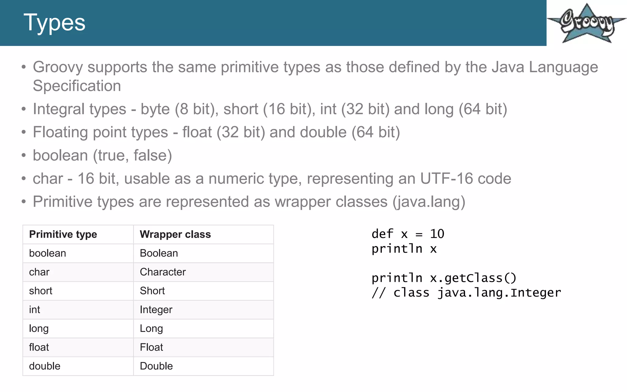 Types
• Groovy supports the same primitive types as those defined by the Java Language
Specification
• Integral types - byte (8 bit), short (16 bit), int (32 bit) and long (64 bit)
• Floating point types - float (32 bit) and double (64 bit)
• boolean (true, false)
• char - 16 bit, usable as a numeric type, representing an UTF-16 code
• Primitive types are represented as wrapper classes (java.lang)
Primitive type Wrapper class
boolean Boolean
char Character
short Short
int Integer
long Long
float Float
double Double
def x = 10
println x
println x.getClass()
// class java.lang.Integer
 