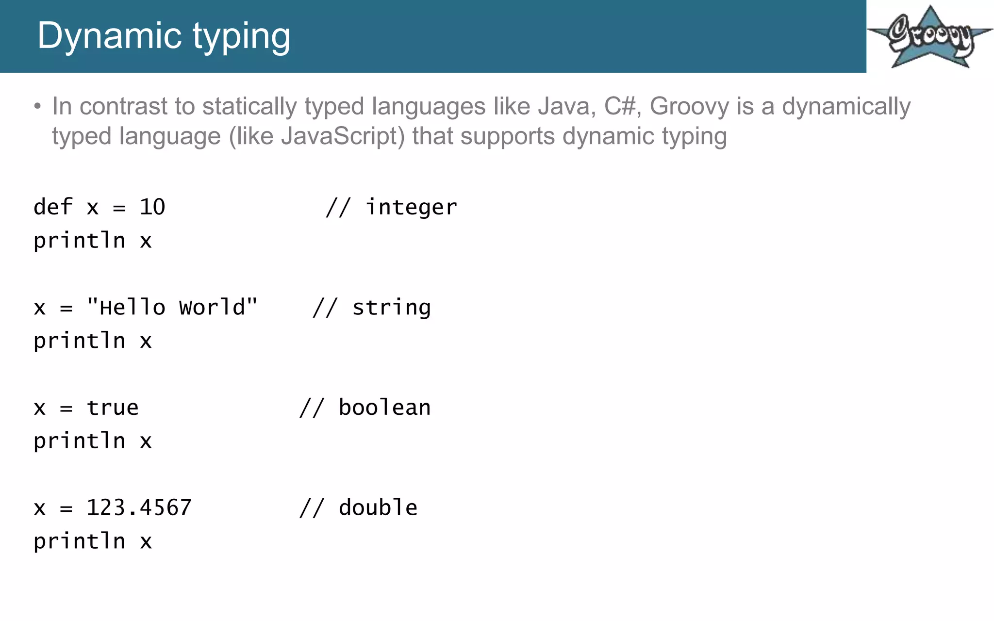 Dynamic typing
• In contrast to statically typed languages like Java, C#, Groovy is a dynamically
typed language (like JavaScript) that supports dynamic typing
def x = 10 // integer
println x
x = "Hello World" // string
println x
x = true // boolean
println x
x = 123.4567 // double
println x
 