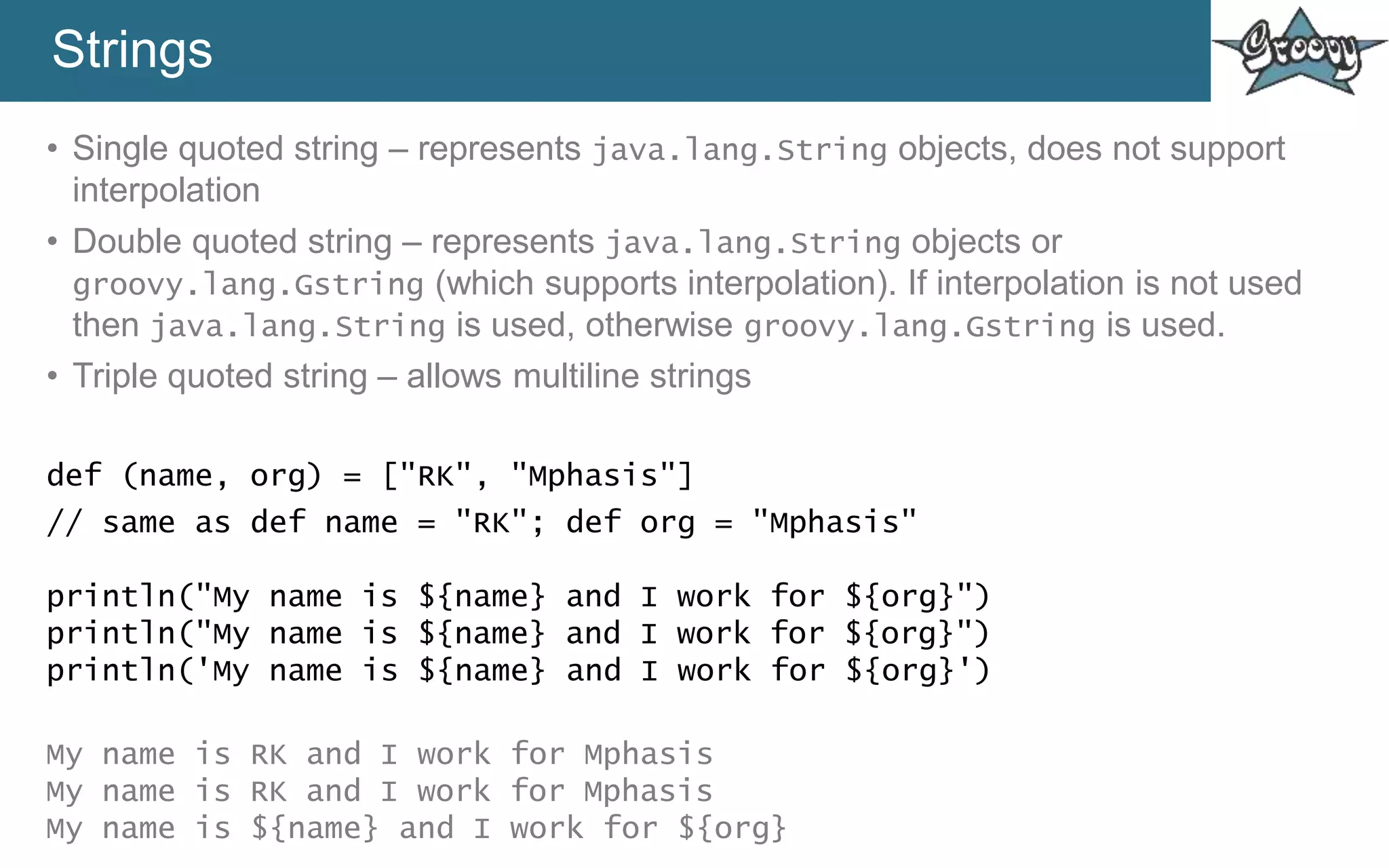 Strings
• Single quoted string – represents java.lang.String objects, does not support
interpolation
• Double quoted string – represents java.lang.String objects or
groovy.lang.Gstring (which supports interpolation). If interpolation is not used
then java.lang.String is used, otherwise groovy.lang.Gstring is used.
• Triple quoted string – allows multiline strings
def (name, org) = ["RK", "Mphasis"]
// same as def name = "RK"; def org = "Mphasis"
println("My name is ${name} and I work for ${org}")
println("My name is ${name} and I work for ${org}")
println('My name is ${name} and I work for ${org}')
My name is RK and I work for Mphasis
My name is RK and I work for Mphasis
My name is ${name} and I work for ${org}
 