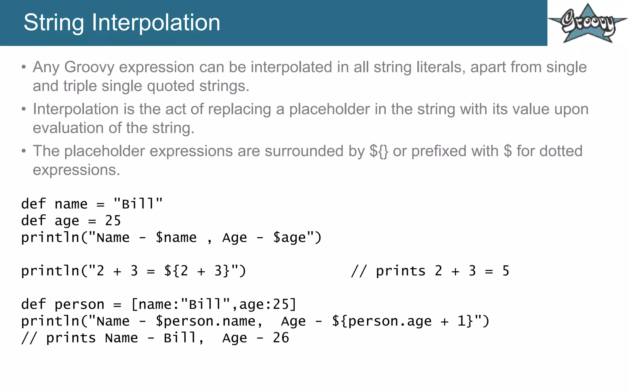 String Interpolation
• Any Groovy expression can be interpolated in all string literals, apart from single
and triple single quoted strings.
• Interpolation is the act of replacing a placeholder in the string with its value upon
evaluation of the string.
• The placeholder expressions are surrounded by ${} or prefixed with $ for dotted
expressions.
def name = "Bill"
def age = 25
println("Name - $name , Age - $age")
println("2 + 3 = ${2 + 3}") // prints 2 + 3 = 5
def person = [name:"Bill",age:25]
println("Name - $person.name, Age - ${person.age + 1}")
// prints Name - Bill, Age - 26
 