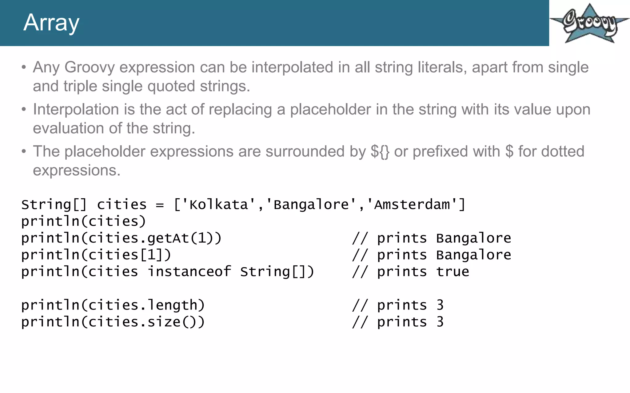 Array
• Any Groovy expression can be interpolated in all string literals, apart from single
and triple single quoted strings.
• Interpolation is the act of replacing a placeholder in the string with its value upon
evaluation of the string.
• The placeholder expressions are surrounded by ${} or prefixed with $ for dotted
expressions.
String[] cities = ['Kolkata','Bangalore','Amsterdam']
println(cities)
println(cities.getAt(1)) // prints Bangalore
println(cities[1]) // prints Bangalore
println(cities instanceof String[]) // prints true
println(cities.length) // prints 3
println(cities.size()) // prints 3
 
