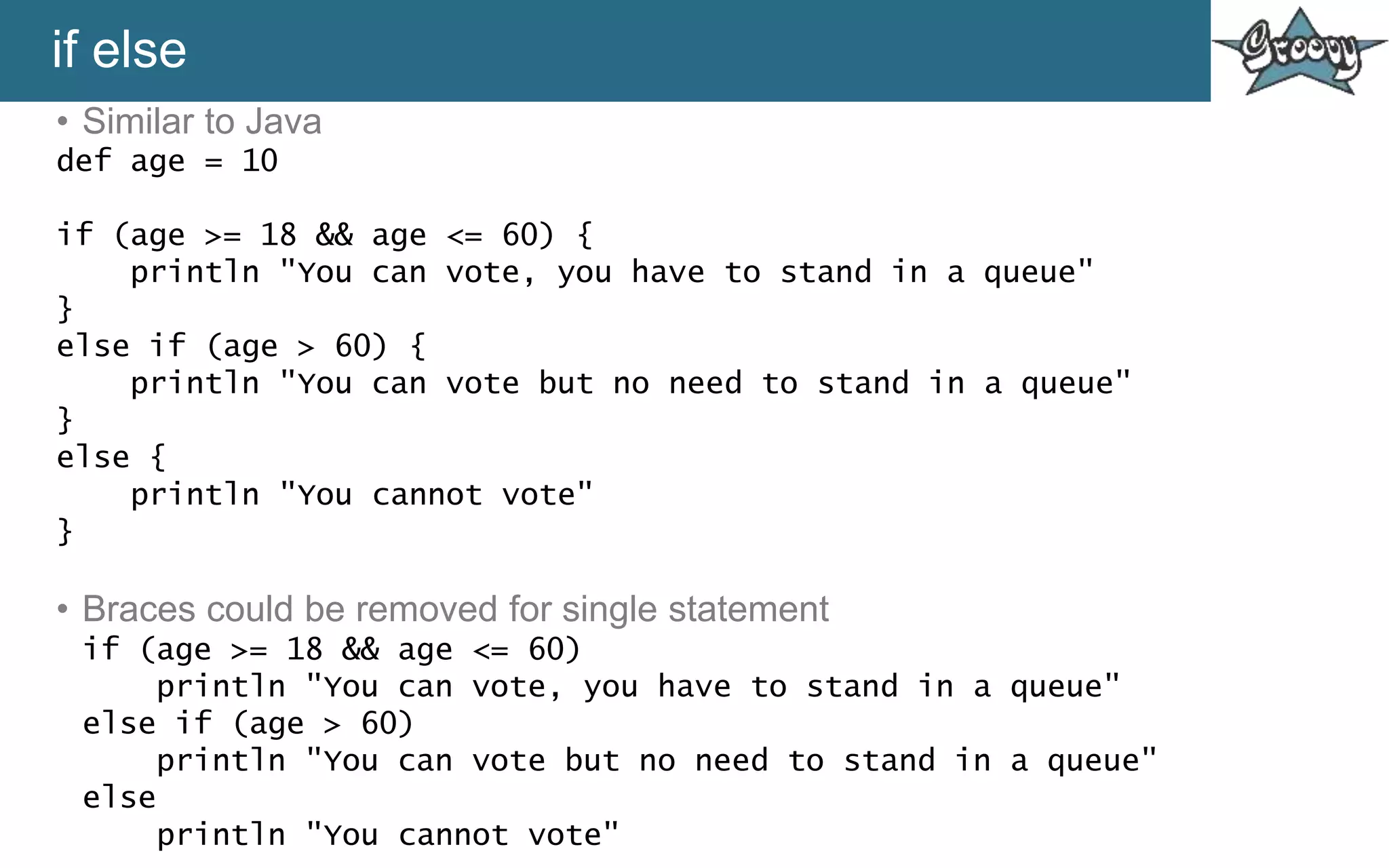 if else
• Similar to Java
def age = 10
if (age >= 18 && age <= 60) {
println "You can vote, you have to stand in a queue"
}
else if (age > 60) {
println "You can vote but no need to stand in a queue"
}
else {
println "You cannot vote"
}
• Braces could be removed for single statement
if (age >= 18 && age <= 60)
println "You can vote, you have to stand in a queue"
else if (age > 60)
println "You can vote but no need to stand in a queue"
else
println "You cannot vote"
 
