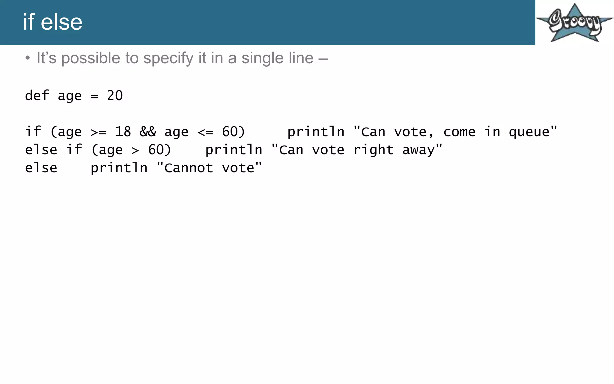 if else
• It’s possible to specify it in a single line –
def age = 20
if (age >= 18 && age <= 60) println "Can vote, come in queue"
else if (age > 60) println "Can vote right away"
else println "Cannot vote"
 
