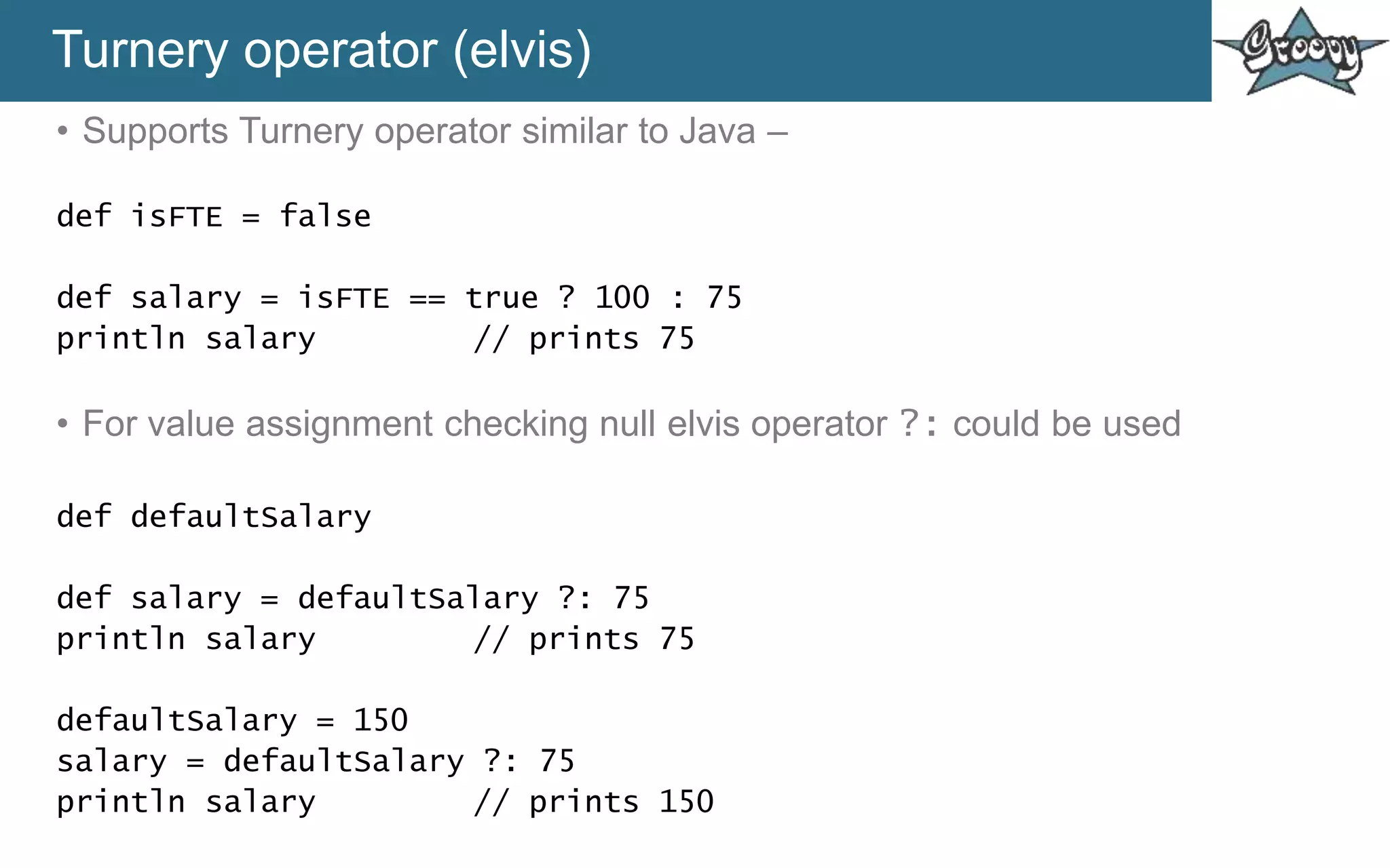 Turnery operator (elvis)
• Supports Turnery operator similar to Java –
def isFTE = false
def salary = isFTE == true ? 100 : 75
println salary // prints 75
• For value assignment checking null elvis operator ?: could be used
def defaultSalary
def salary = defaultSalary ?: 75
println salary // prints 75
defaultSalary = 150
salary = defaultSalary ?: 75
println salary // prints 150
 