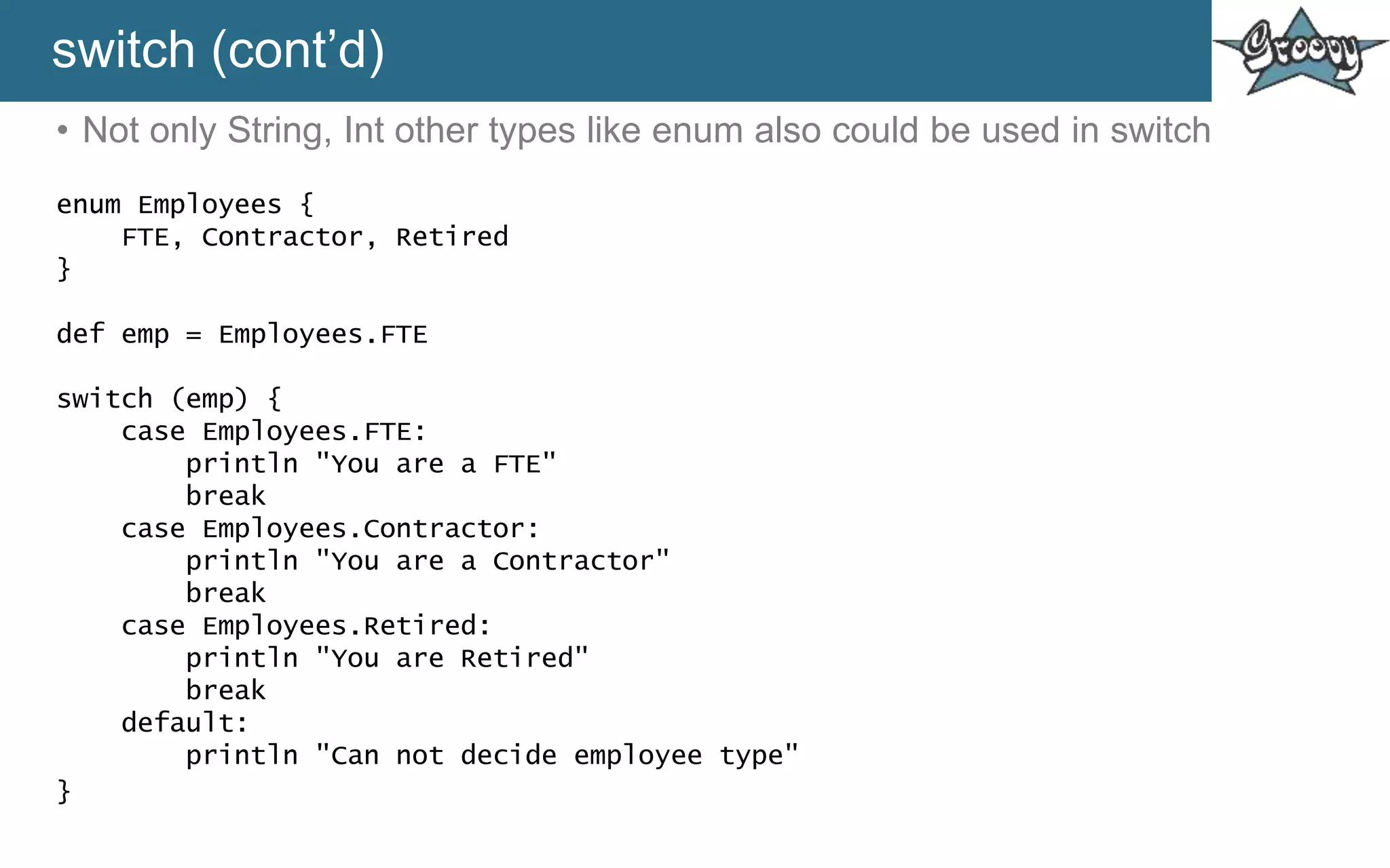 switch (cont’d)
• Not only String, Int other types like enum also could be used in switch
enum Employees {
FTE, Contractor, Retired
}
def emp = Employees.FTE
switch (emp) {
case Employees.FTE:
println "You are a FTE"
break
case Employees.Contractor:
println "You are a Contractor"
break
case Employees.Retired:
println "You are Retired"
break
default:
println "Can not decide employee type"
}
 