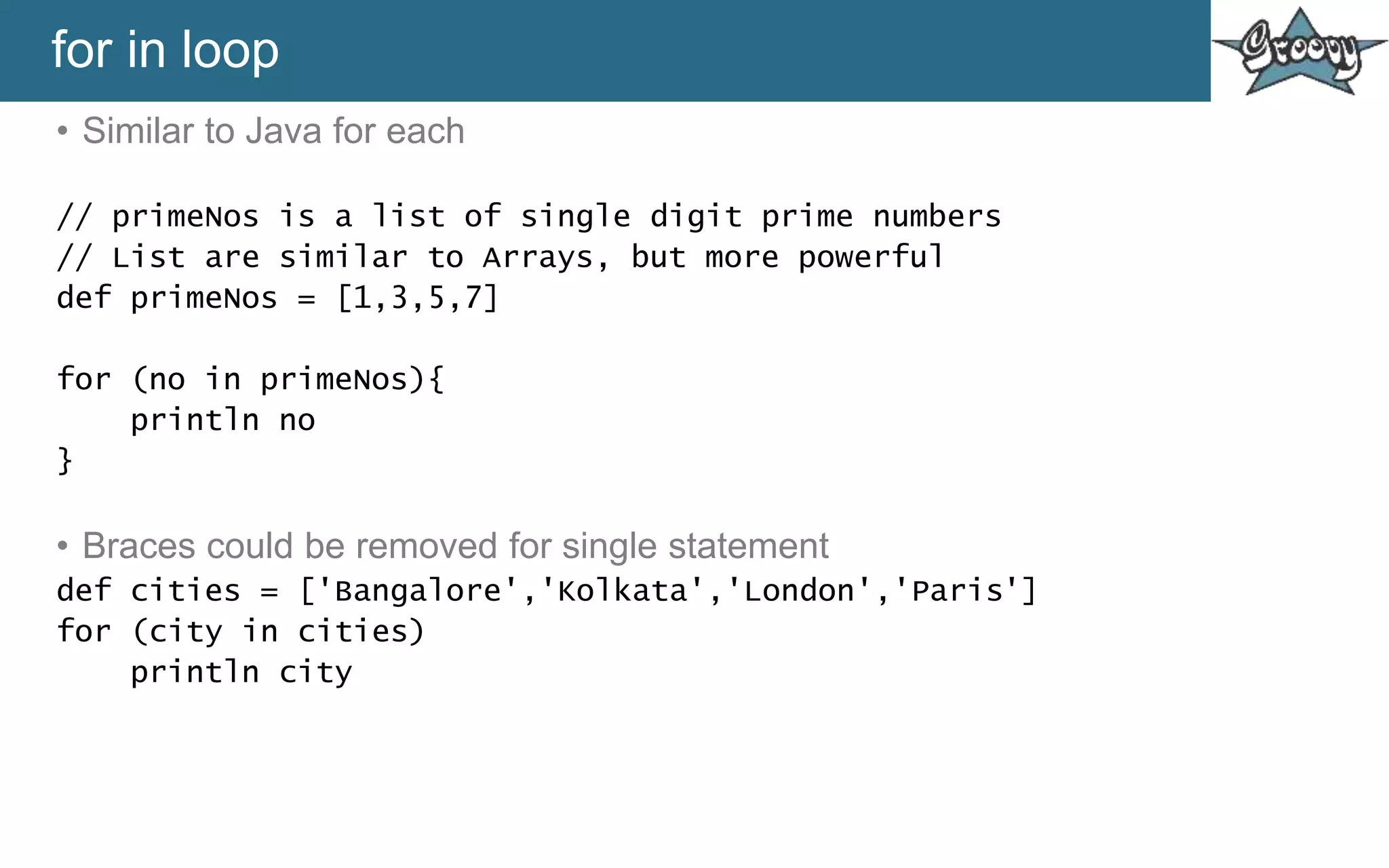 for in loop
• Similar to Java for each
// primeNos is a list of single digit prime numbers
// List are similar to Arrays, but more powerful
def primeNos = [1,3,5,7]
for (no in primeNos){
println no
}
• Braces could be removed for single statement
def cities = ['Bangalore','Kolkata','London','Paris']
for (city in cities)
println city
 