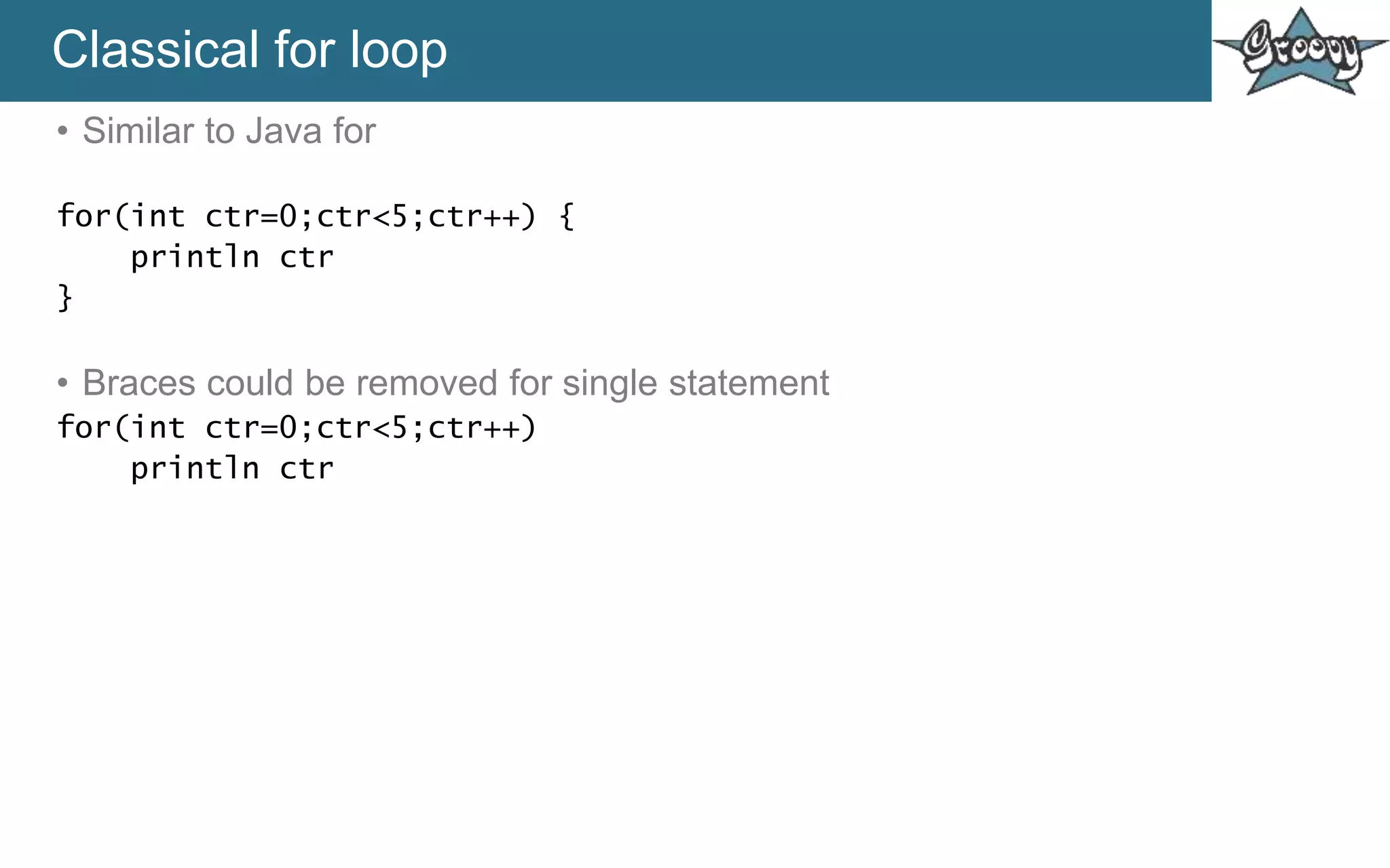 Classical for loop
• Similar to Java for
for(int ctr=0;ctr<5;ctr++) {
println ctr
}
• Braces could be removed for single statement
for(int ctr=0;ctr<5;ctr++)
println ctr
 