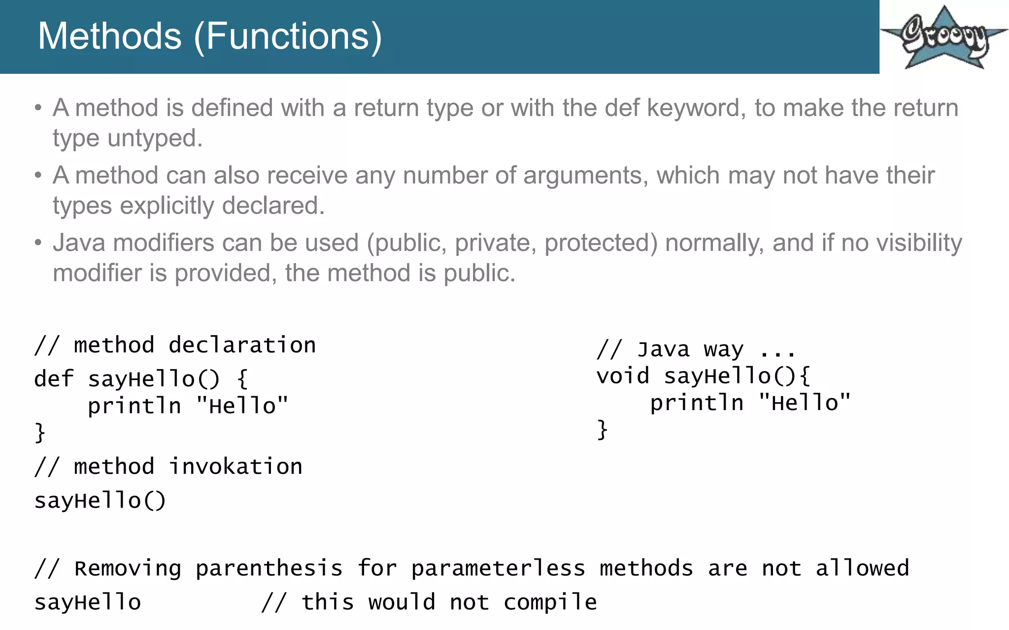 Methods (Functions)
• A method is defined with a return type or with the def keyword, to make the return
type untyped.
• A method can also receive any number of arguments, which may not have their
types explicitly declared.
• Java modifiers can be used (public, private, protected) normally, and if no visibility
modifier is provided, the method is public.
// method declaration
def sayHello() {
println "Hello"
}
// method invokation
sayHello()
// Removing parenthesis for parameterless methods are not allowed
sayHello // this would not compile
// Java way ...
void sayHello(){
println "Hello"
}
 