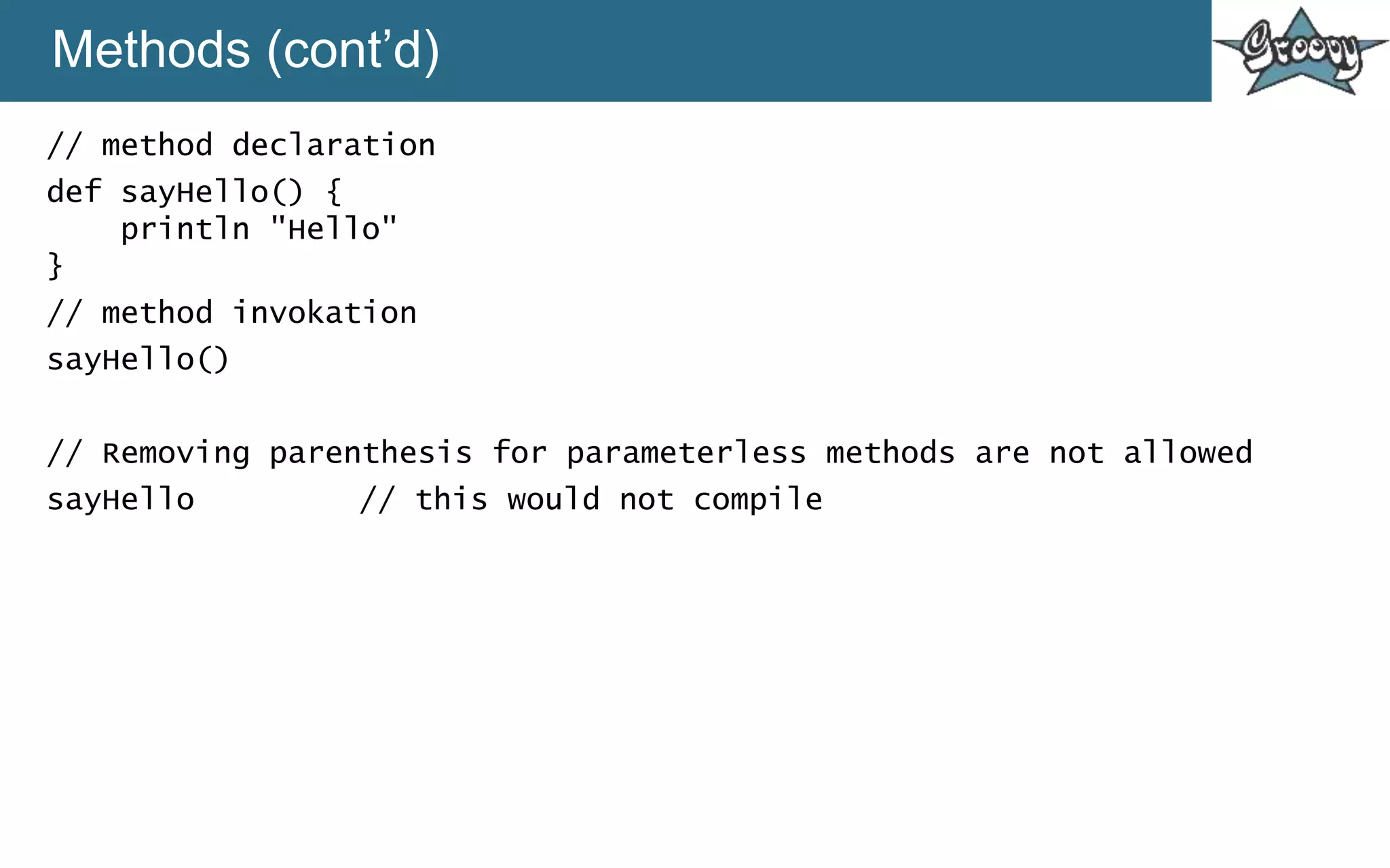Methods (cont’d)
// method declaration
def sayHello() {
println "Hello"
}
// method invokation
sayHello()
// Removing parenthesis for parameterless methods are not allowed
sayHello // this would not compile
 