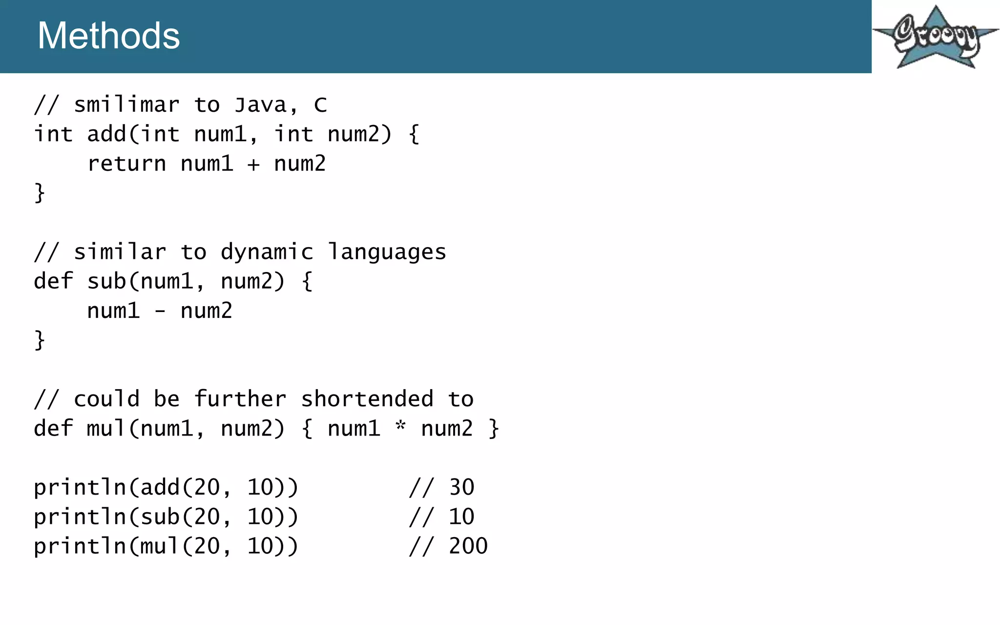 Methods
// smilimar to Java, C
int add(int num1, int num2) {
return num1 + num2
}
// similar to dynamic languages
def sub(num1, num2) {
num1 - num2
}
// could be further shortended to
def mul(num1, num2) { num1 * num2 }
println(add(20, 10)) // 30
println(sub(20, 10)) // 10
println(mul(20, 10)) // 200
 