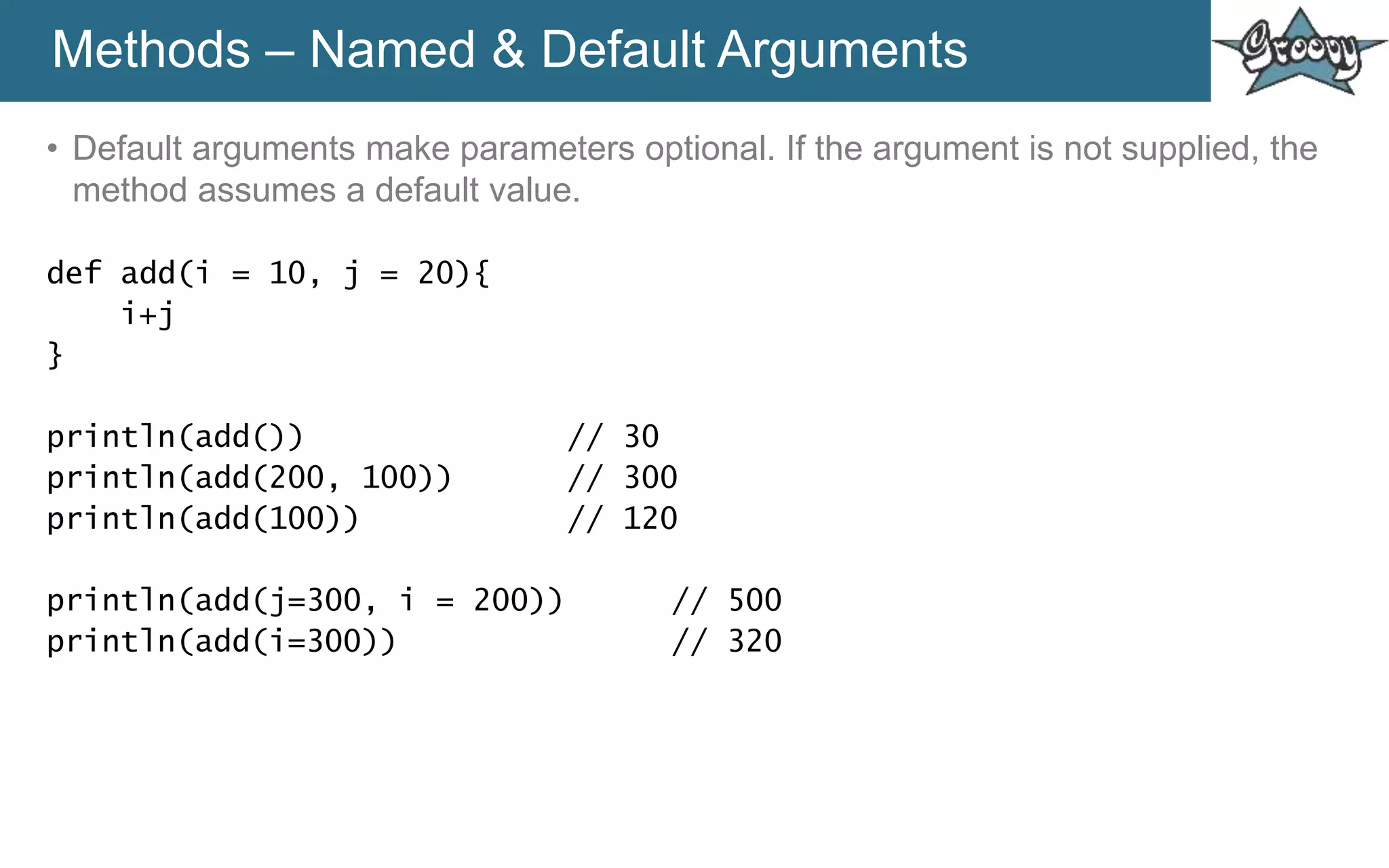 Methods – Named & Default Arguments
• Default arguments make parameters optional. If the argument is not supplied, the
method assumes a default value.
def add(i = 10, j = 20){
i+j
}
println(add()) // 30
println(add(200, 100)) // 300
println(add(100)) // 120
println(add(j=300, i = 200)) // 500
println(add(i=300)) // 320
 