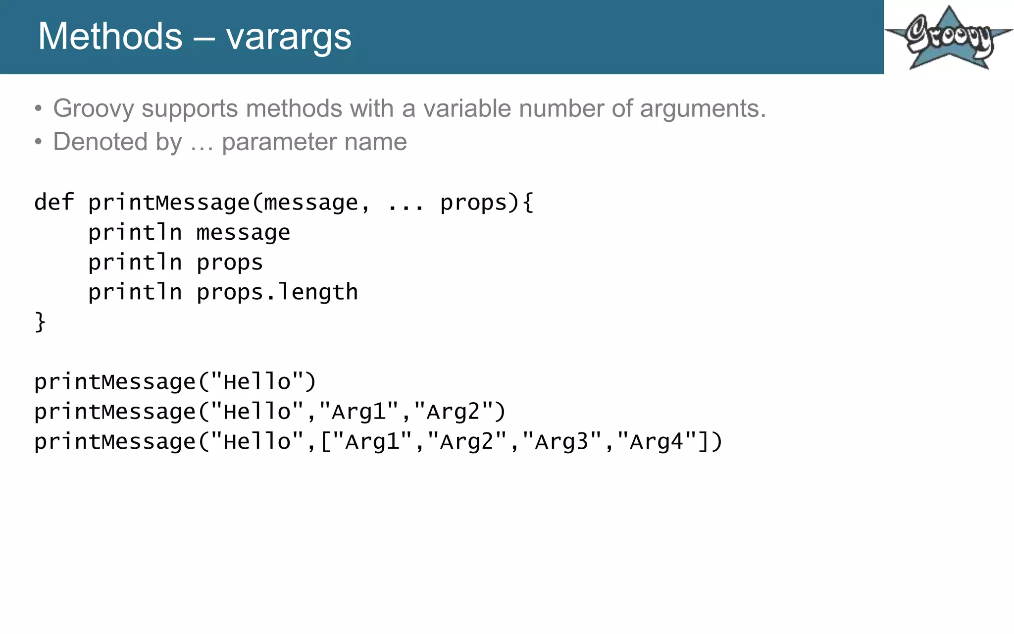 Methods – varargs
• Groovy supports methods with a variable number of arguments.
• Denoted by … parameter name
def printMessage(message, ... props){
println message
println props
println props.length
}
printMessage("Hello")
printMessage("Hello","Arg1","Arg2")
printMessage("Hello",["Arg1","Arg2","Arg3","Arg4"])
 