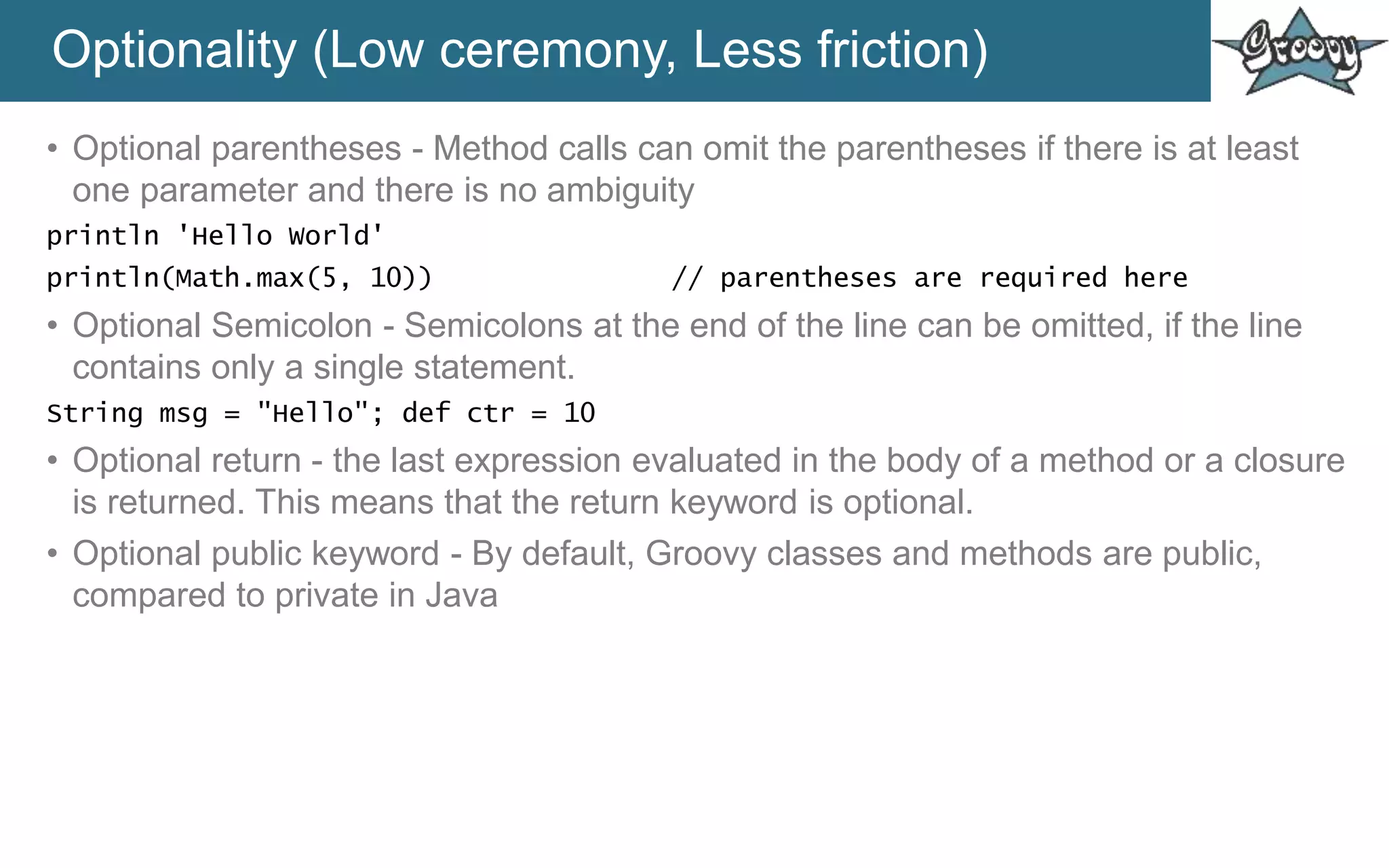 Optionality (Low ceremony, Less friction)
• Optional parentheses - Method calls can omit the parentheses if there is at least
one parameter and there is no ambiguity
println 'Hello World'
println(Math.max(5, 10)) // parentheses are required here
• Optional Semicolon - Semicolons at the end of the line can be omitted, if the line
contains only a single statement.
String msg = "Hello"; def ctr = 10
• Optional return - the last expression evaluated in the body of a method or a closure
is returned. This means that the return keyword is optional.
• Optional public keyword - By default, Groovy classes and methods are public,
compared to private in Java
 