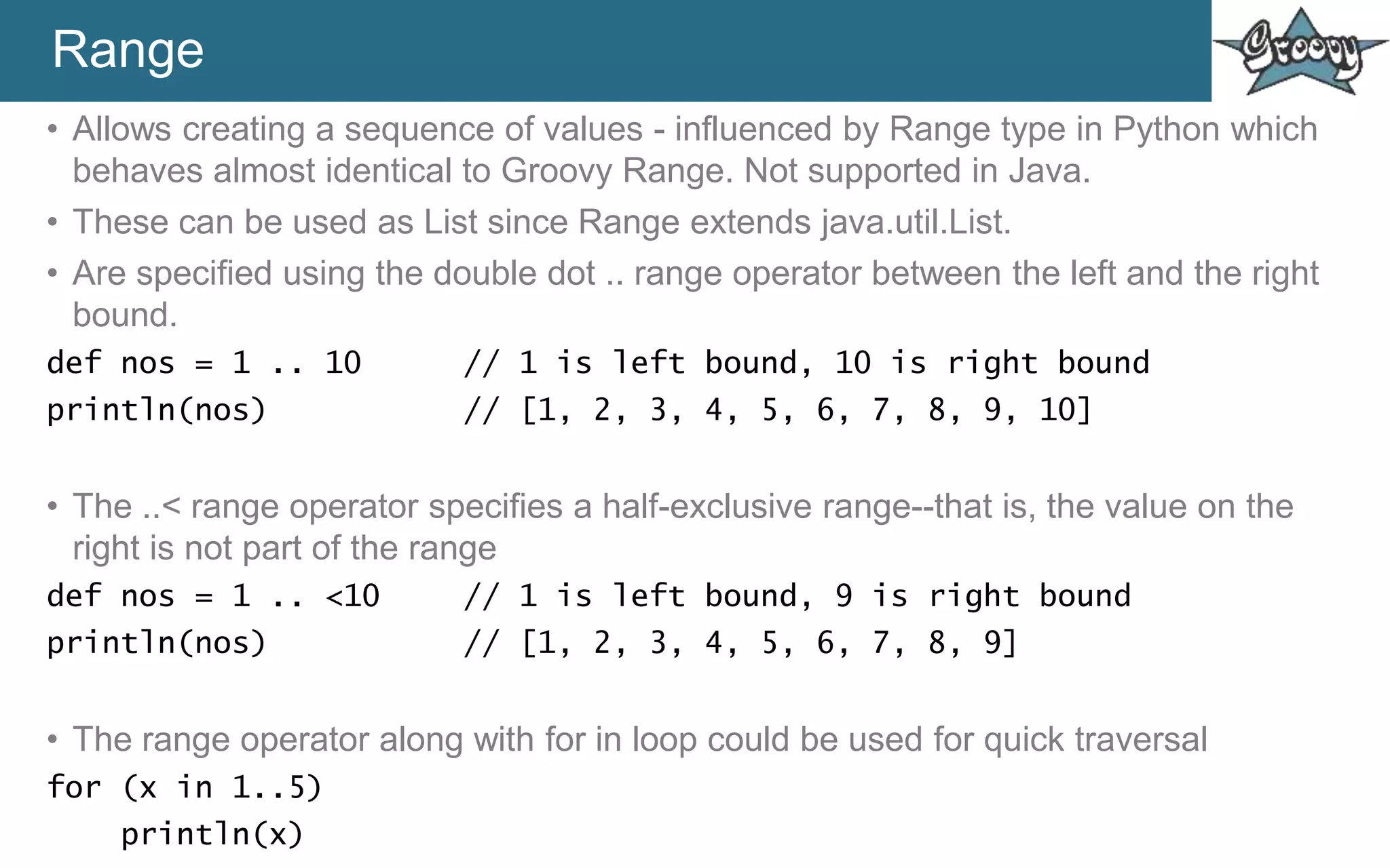 Range
• Allows creating a sequence of values - influenced by Range type in Python which
behaves almost identical to Groovy Range. Not supported in Java.
• These can be used as List since Range extends java.util.List.
• Are specified using the double dot .. range operator between the left and the right
bound.
def nos = 1 .. 10 // 1 is left bound, 10 is right bound
println(nos) // [1, 2, 3, 4, 5, 6, 7, 8, 9, 10]
• The ..< range operator specifies a half-exclusive range--that is, the value on the
right is not part of the range
def nos = 1 .. <10 // 1 is left bound, 9 is right bound
println(nos) // [1, 2, 3, 4, 5, 6, 7, 8, 9]
• The range operator along with for in loop could be used for quick traversal
for (x in 1..5)
println(x)
 