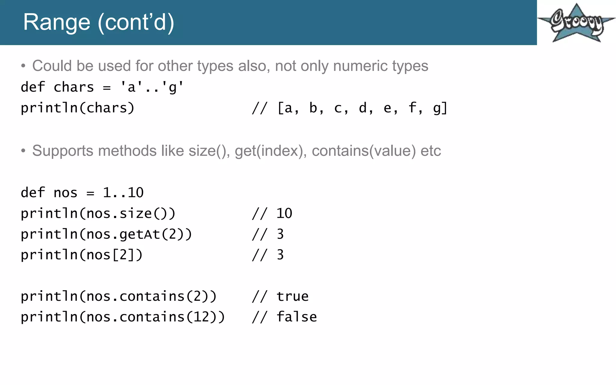 Range (cont’d)
• Could be used for other types also, not only numeric types
def chars = 'a'..'g'
println(chars) // [a, b, c, d, e, f, g]
• Supports methods like size(), get(index), contains(value) etc
def nos = 1..10
println(nos.size()) // 10
println(nos.getAt(2)) // 3
println(nos[2]) // 3
println(nos.contains(2)) // true
println(nos.contains(12)) // false
 