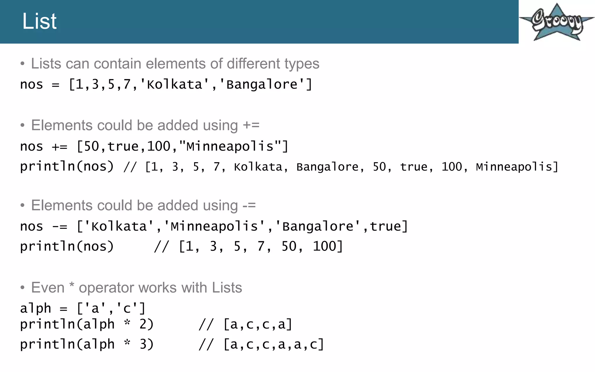 List
• Lists can contain elements of different types
nos = [1,3,5,7,'Kolkata','Bangalore']
• Elements could be added using +=
nos += [50,true,100,"Minneapolis"]
println(nos) // [1, 3, 5, 7, Kolkata, Bangalore, 50, true, 100, Minneapolis]
• Elements could be added using -=
nos -= ['Kolkata','Minneapolis','Bangalore',true]
println(nos) // [1, 3, 5, 7, 50, 100]
• Even * operator works with Lists
alph = ['a','c']
println(alph * 2) // [a,c,c,a]
println(alph * 3) // [a,c,c,a,a,c]
 