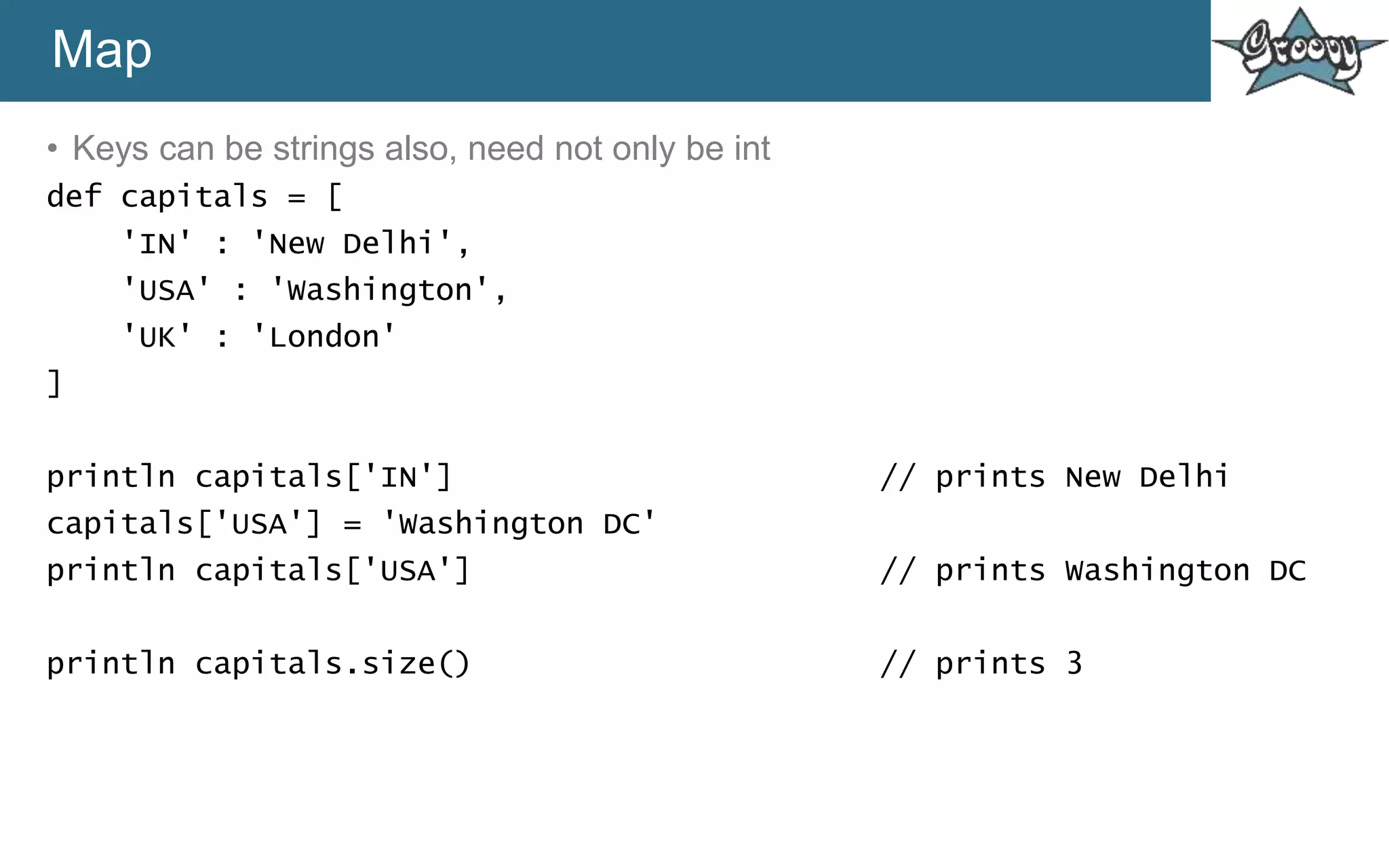 Map
• Keys can be strings also, need not only be int
def capitals = [
'IN' : 'New Delhi',
'USA' : 'Washington',
'UK' : 'London'
]
println capitals['IN'] // prints New Delhi
capitals['USA'] = 'Washington DC'
println capitals['USA'] // prints Washington DC
println capitals.size() // prints 3
 