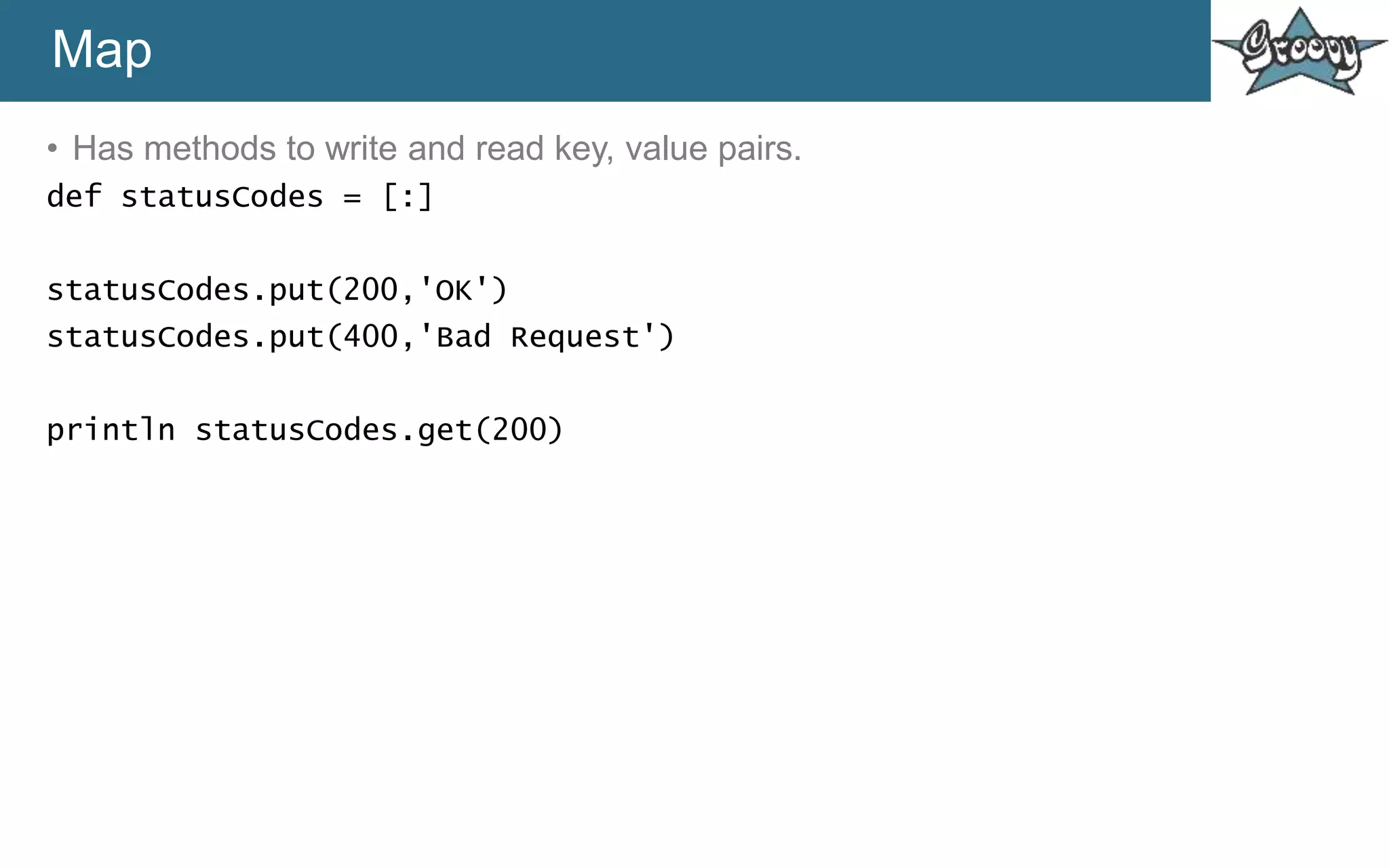 Map
• Has methods to write and read key, value pairs.
def statusCodes = [:]
statusCodes.put(200,'OK')
statusCodes.put(400,'Bad Request')
println statusCodes.get(200)
 