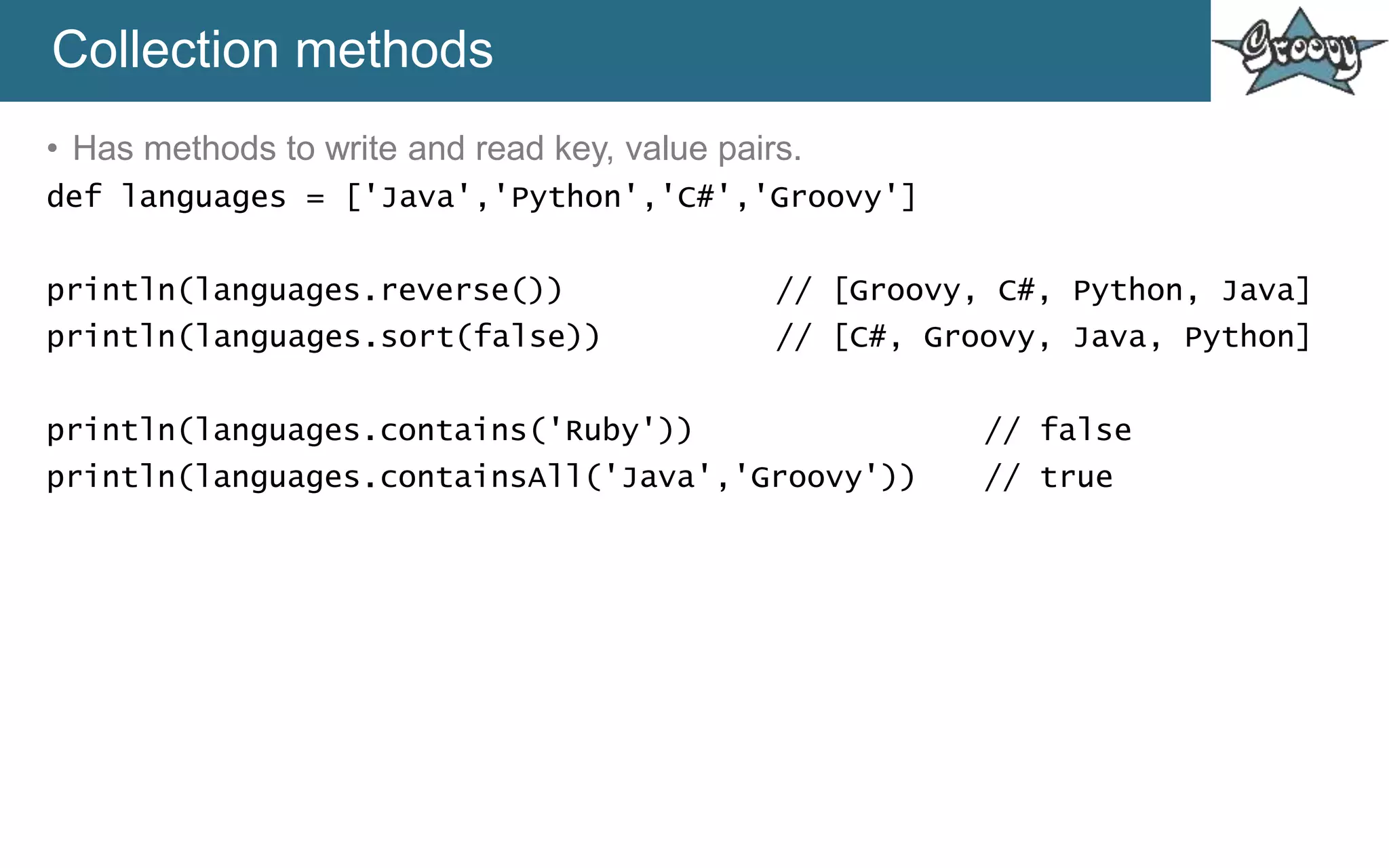 Collection methods
• Has methods to write and read key, value pairs.
def languages = ['Java','Python','C#','Groovy']
println(languages.reverse()) // [Groovy, C#, Python, Java]
println(languages.sort(false)) // [C#, Groovy, Java, Python]
println(languages.contains('Ruby')) // false
println(languages.containsAll('Java','Groovy')) // true
 