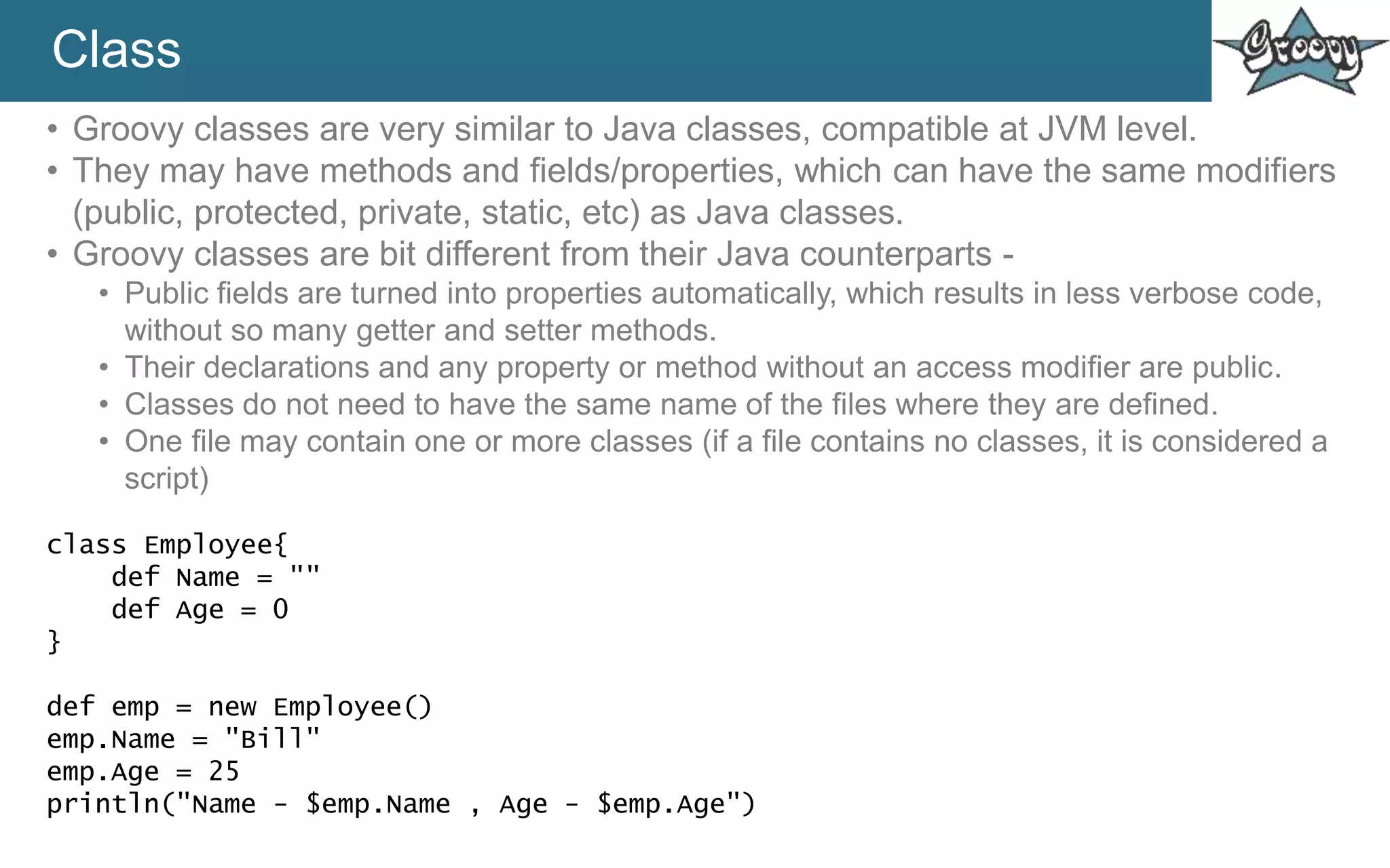 Class
• Groovy classes are very similar to Java classes, compatible at JVM level.
• They may have methods and fields/properties, which can have the same modifiers
(public, protected, private, static, etc) as Java classes.
• Groovy classes are bit different from their Java counterparts -
• Public fields are turned into properties automatically, which results in less verbose code,
without so many getter and setter methods.
• Their declarations and any property or method without an access modifier are public.
• Classes do not need to have the same name of the files where they are defined.
• One file may contain one or more classes (if a file contains no classes, it is considered a
script)
class Employee{
def Name = ""
def Age = 0
}
def emp = new Employee()
emp.Name = "Bill"
emp.Age = 25
println("Name - $emp.Name , Age - $emp.Age")
 