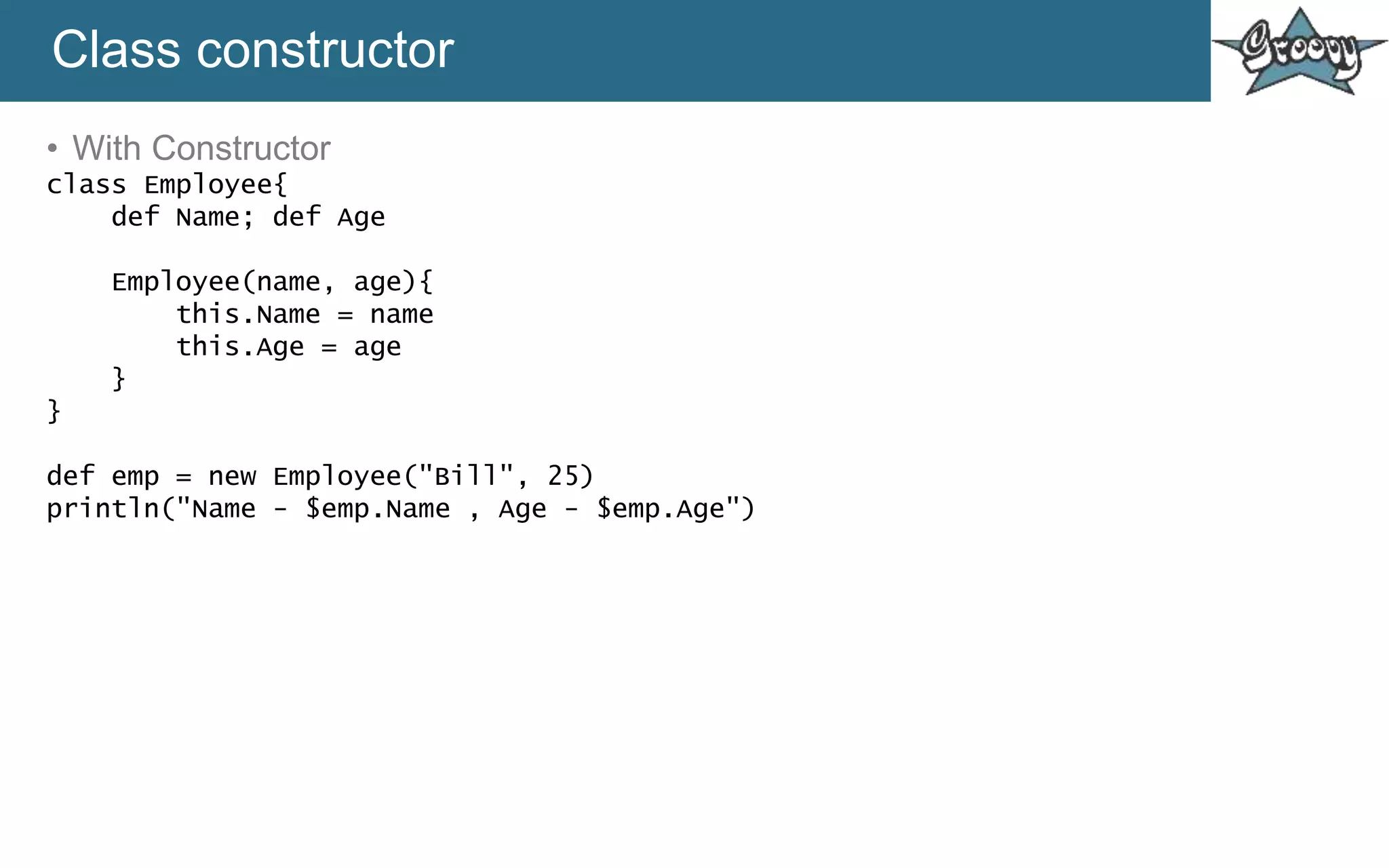 Class constructor
• With Constructor
class Employee{
def Name; def Age
Employee(name, age){
this.Name = name
this.Age = age
}
}
def emp = new Employee("Bill", 25)
println("Name - $emp.Name , Age - $emp.Age")
 
