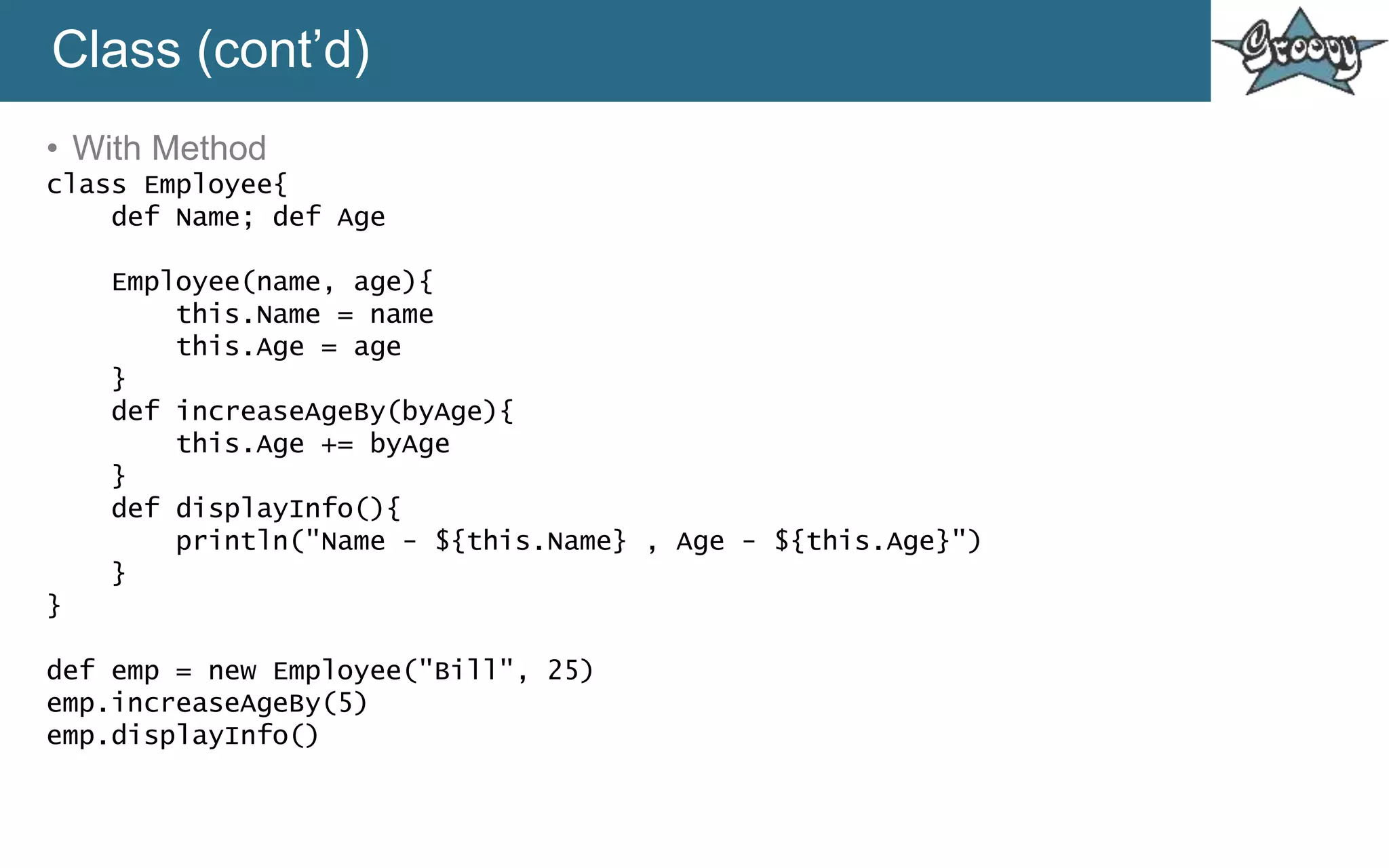 Class (cont’d)
• With Method
class Employee{
def Name; def Age
Employee(name, age){
this.Name = name
this.Age = age
}
def increaseAgeBy(byAge){
this.Age += byAge
}
def displayInfo(){
println("Name - ${this.Name} , Age - ${this.Age}")
}
}
def emp = new Employee("Bill", 25)
emp.increaseAgeBy(5)
emp.displayInfo()
 
