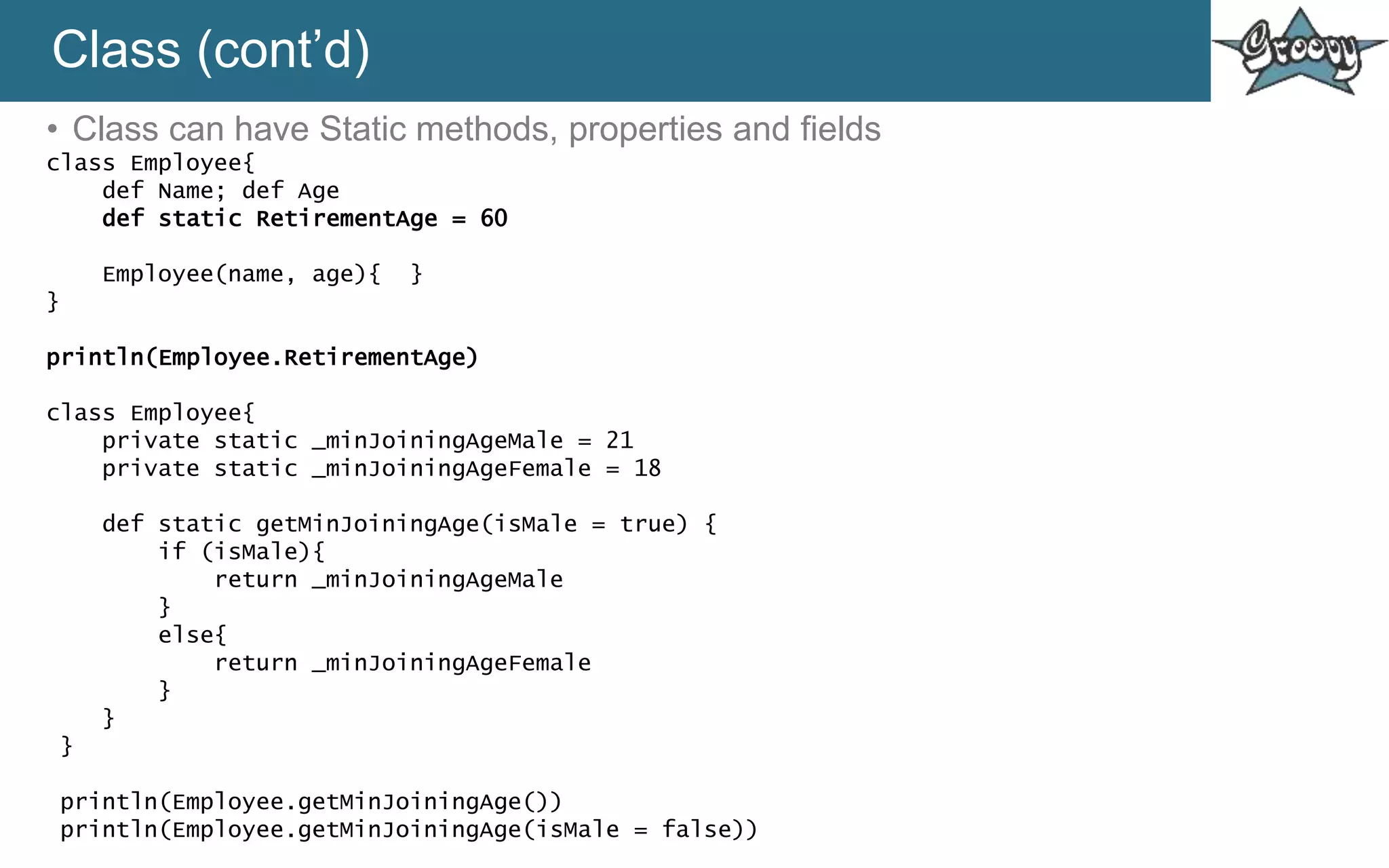 Class (cont’d)
• Class can have Static methods, properties and fields
class Employee{
def Name; def Age
def static RetirementAge = 60
Employee(name, age){ }
}
println(Employee.RetirementAge)
class Employee{
private static _minJoiningAgeMale = 21
private static _minJoiningAgeFemale = 18
def static getMinJoiningAge(isMale = true) {
if (isMale){
return _minJoiningAgeMale
}
else{
return _minJoiningAgeFemale
}
}
}
println(Employee.getMinJoiningAge())
println(Employee.getMinJoiningAge(isMale = false))
 
