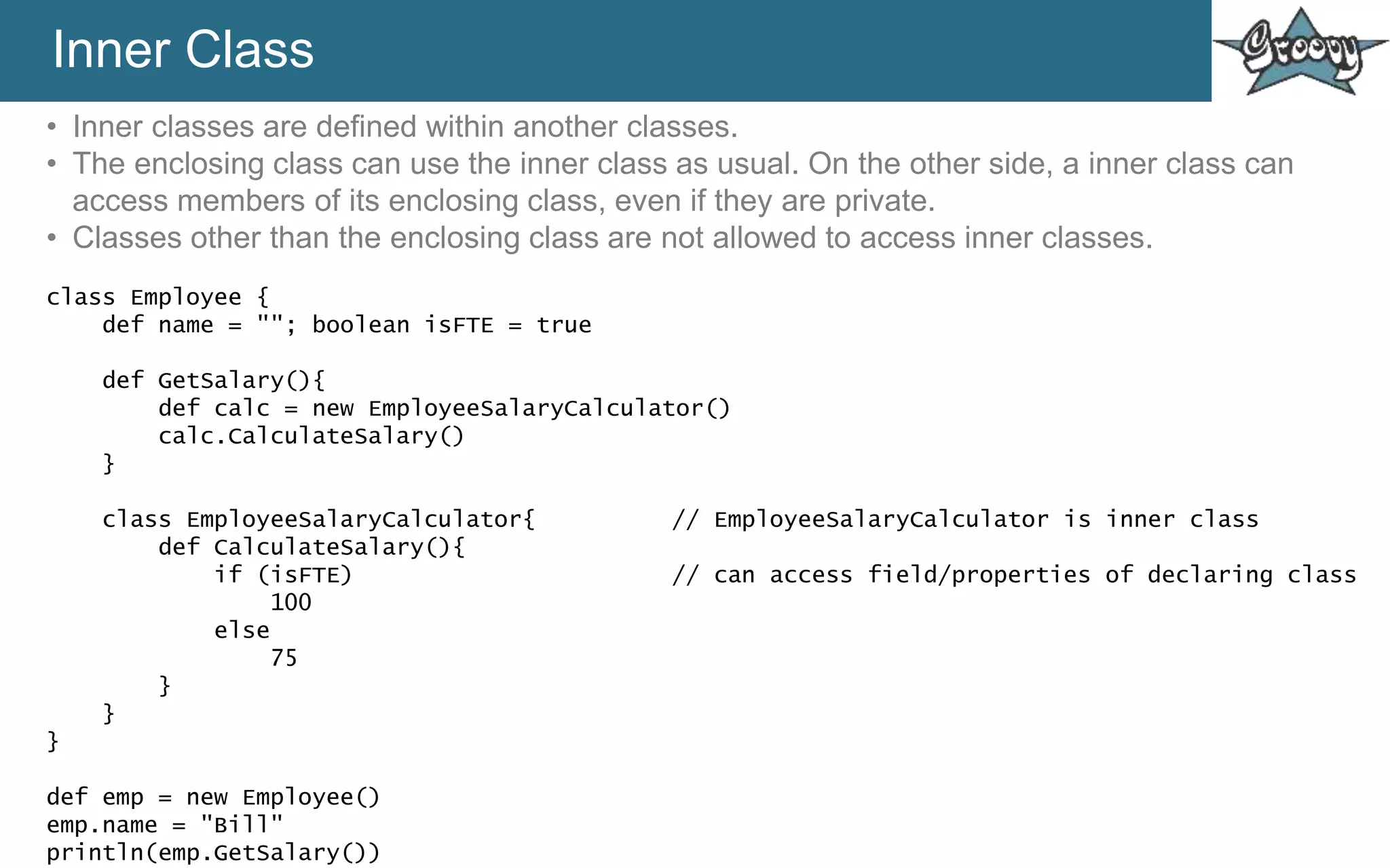 Inner Class
• Inner classes are defined within another classes.
• The enclosing class can use the inner class as usual. On the other side, a inner class can
access members of its enclosing class, even if they are private.
• Classes other than the enclosing class are not allowed to access inner classes.
class Employee {
def name = ""; boolean isFTE = true
def GetSalary(){
def calc = new EmployeeSalaryCalculator()
calc.CalculateSalary()
}
class EmployeeSalaryCalculator{ // EmployeeSalaryCalculator is inner class
def CalculateSalary(){
if (isFTE) // can access field/properties of declaring class
100
else
75
}
}
}
def emp = new Employee()
emp.name = "Bill"
println(emp.GetSalary())
 